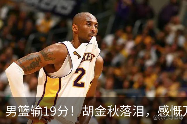 男篮输19分！胡金秋落泪，感慨万千